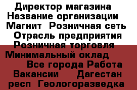 Директор магазина › Название организации ­ Магнит, Розничная сеть › Отрасль предприятия ­ Розничная торговля › Минимальный оклад ­ 44 300 - Все города Работа » Вакансии   . Дагестан респ.,Геологоразведка п.